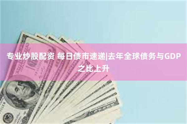 专业炒股配资 每日债市速递|去年全球债务与GDP之比上升