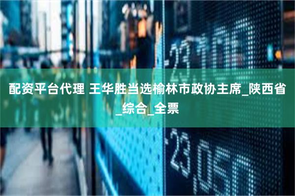 配资平台代理 王华胜当选榆林市政协主席_陕西省_综合_全票