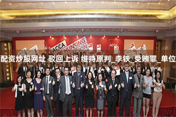 配资炒股网址 驳回上诉 维持原判_李铁_受贿罪_单位