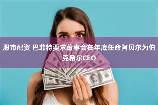 股市配资 巴菲特要求董事会在年底任命阿贝尔为伯克希尔CEO