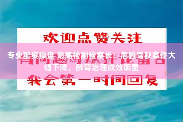 专业配资操盘 最高检副检察长：危险驾驶案件大幅下降，醉驾治理成效明显