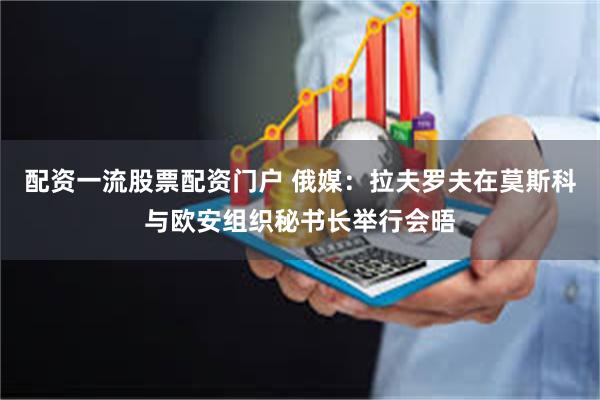 配资一流股票配资门户 俄媒：拉夫罗夫在莫斯科与欧安组织秘书长举行会晤