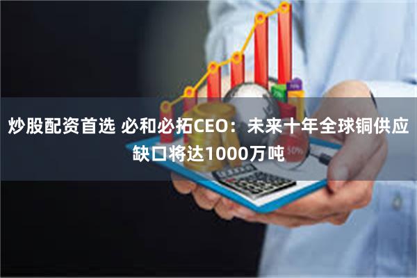炒股配资首选 必和必拓CEO：未来十年全球铜供应缺口将达1000万吨