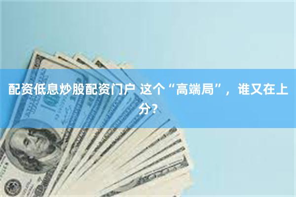 配资低息炒股配资门户 这个“高端局”，谁又在上分？