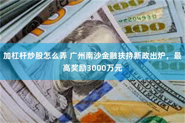 加杠杆炒股怎么弄 广州南沙金融扶持新政出炉，最高奖励3000万元