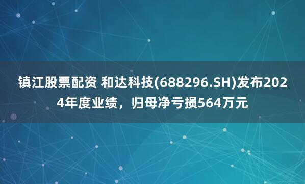 镇江股票配资 和达科技(688296.SH)发布2024年度业绩，归母净亏损564万元
