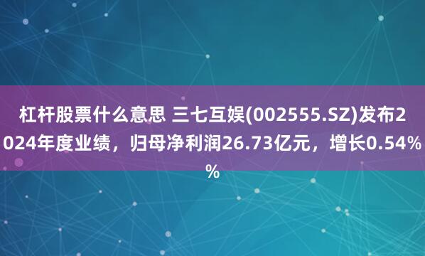 杠杆股票什么意思 三七互娱(002555.SZ)发布2024年度业绩，归母净利润26.73亿元，增长0.54%