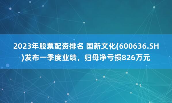 2023年股票配资排名 国新文化(600636.SH)发布一季度业绩，归母净亏损826万元