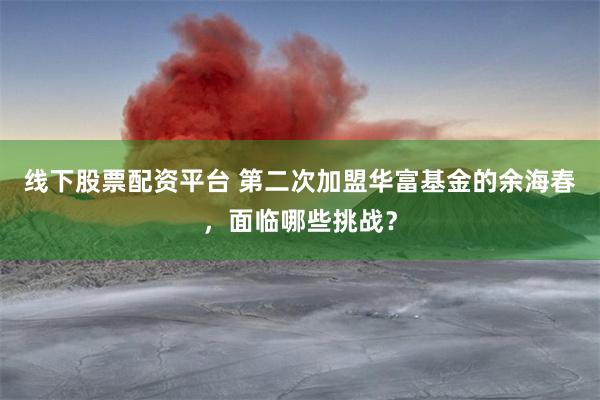 线下股票配资平台 第二次加盟华富基金的余海春，面临哪些挑战？