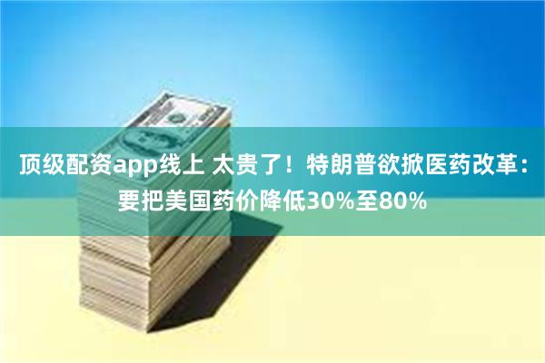 顶级配资app线上 太贵了！特朗普欲掀医药改革：要把美国药价降低30%至80%