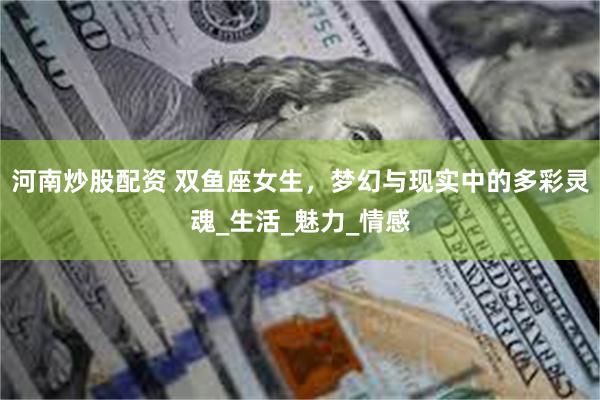 河南炒股配资 双鱼座女生，梦幻与现实中的多彩灵魂_生活_魅力_情感