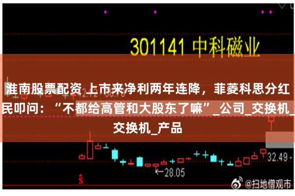 淮南股票配资 上市来净利两年连降，菲菱科思分红遭股民叩问：“不都给高管和大股东了嘛”_公司_交换机_产品