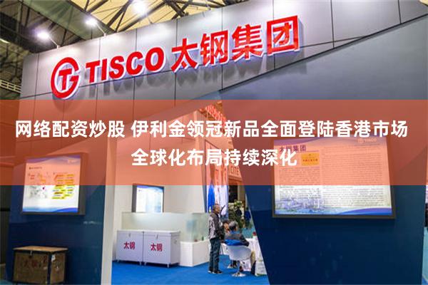 网络配资炒股 伊利金领冠新品全面登陆香港市场 全球化布局持续深化