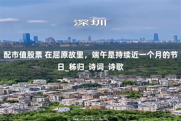 配市值股票 在屈原故里，端午是持续近一个月的节日_秭归_诗词_诗歌