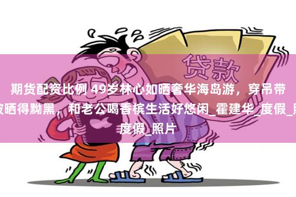 期货配资比例 49岁林心如晒奢华海岛游，穿吊带裙被晒得黝黑，和老公喝香槟生活好悠闲_霍建华_度假_照片