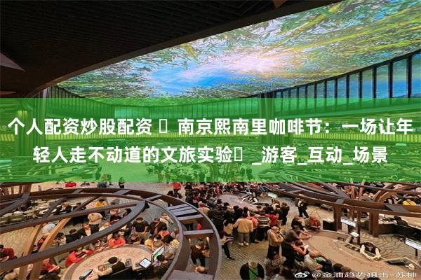 个人配资炒股配资 ‌南京熙南里咖啡节：一场让年轻人走不动道的文旅实验‌_游客_互动_场景