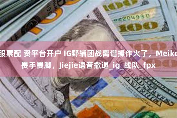 股票配 资平台开户 IG野辅团战离谱操作火了，Meiko畏手畏脚，Jiejie语音撤退_ig_战队_fpx