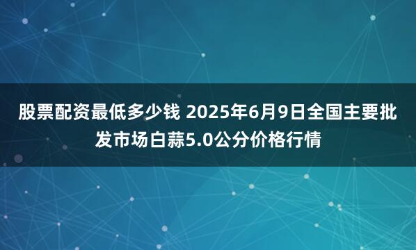 股票配资最低多少钱 2025年6月9日全国主要批发市场白蒜5.0公分价格行情