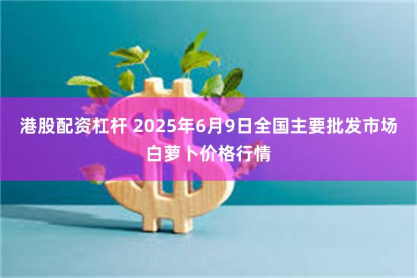 港股配资杠杆 2025年6月9日全国主要批发市场白萝卜价格行情