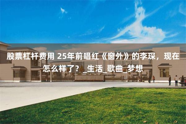 股票杠杆费用 25年前唱红《窗外》的李琛，现在怎么样了？_生活_歌曲_梦想