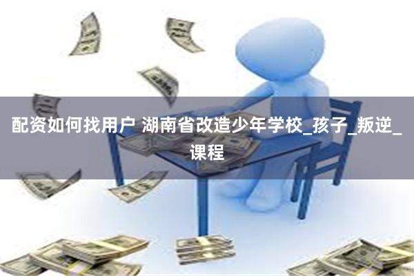 配资如何找用户 湖南省改造少年学校_孩子_叛逆_课程