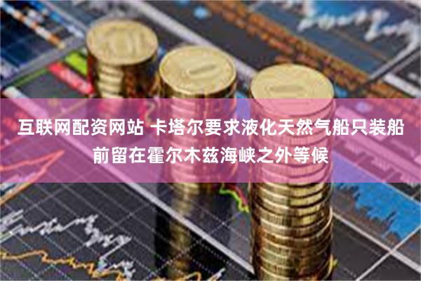 互联网配资网站 卡塔尔要求液化天然气船只装船前留在霍尔木兹海峡之外等候