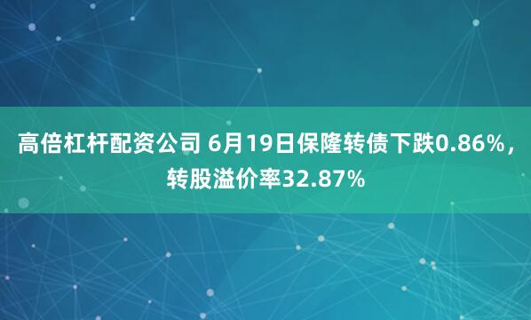 高倍杠杆配资公司 6月19日保隆转债下跌0.86%，转股溢价率32.87%