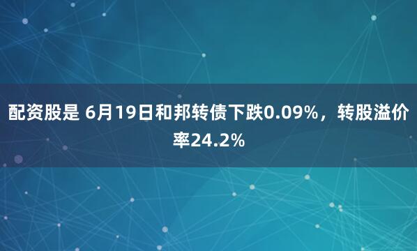 配资股是 6月19日和邦转债下跌0.09%，转股溢价率24.2%