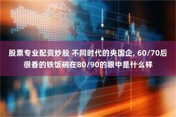 股票专业配资炒股 不同时代的央国企, 60/70后很香的铁饭碗在80/90的眼中是什么样