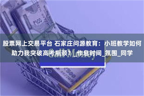 股票网上交易平台 石家庄问源教育：小班教学如何助力我突破高考瓶颈？_作息时间_氛围_同学