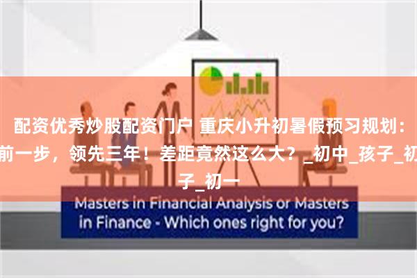 配资优秀炒股配资门户 重庆小升初暑假预习规划：提前一步，领先三年！差距竟然这么大？_初中_孩子_初一