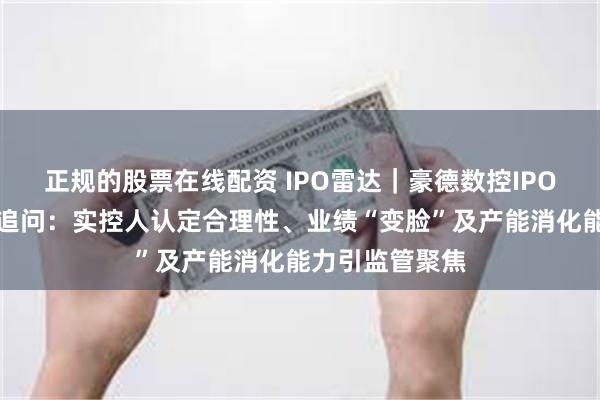 正规的股票在线配资 IPO雷达｜豪德数控IPO遭北交所连环追问：实控人认定合理性、业绩“变脸”及产能消化能力引监管聚焦