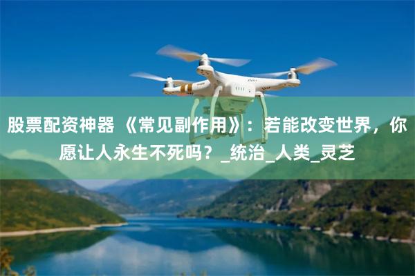 股票配资神器 《常见副作用》：若能改变世界，你愿让人永生不死吗？_统治_人类_灵芝