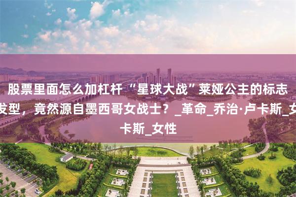 股票里面怎么加杠杆 “星球大战”莱娅公主的标志性发型，竟然源自墨西哥女战士？_革命_乔治·卢卡斯_女性
